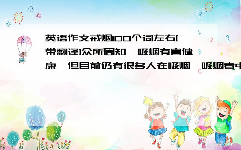 英语作文戒烟100个词左右[带翻译]众所周知,吸烟有害健康,但目前仍有很多人在吸烟,吸烟者中,女性和学生数量增 加 吸烟可导致多种疾病,如心脏病,肺癌.