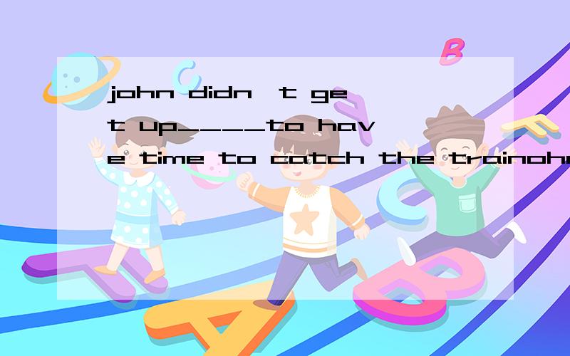 john didn't get up____to have time to catch the trainohn didn't get up____to have time to catch the trainA enough early B early enouth C so early D too early为什么early要放在enough前,so.too的用法又是什么.什么时候要用SO或too