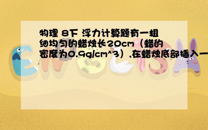 物理 8下 浮力计算题有一粗细均匀的蜡烛长20cm（蜡的密度为0.9g/cm^3）,在蜡烛底部插入一个铁钉,使蜡烛能竖直地浮于水中,上端露出水面1cm,现将蜡烛点燃,问蜡烛烧到还剩下多长时,水面正好和