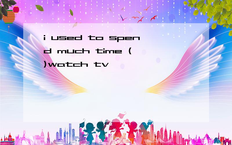 i used to spend much time ( )watch tv