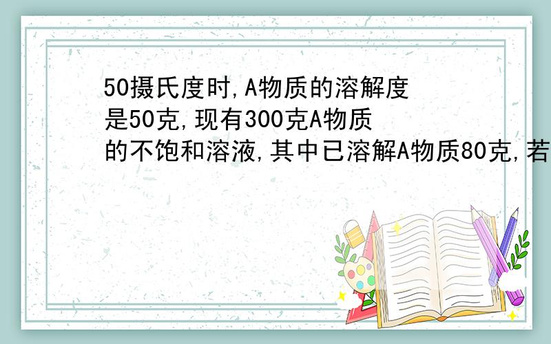 50摄氏度时,A物质的溶解度是50克,现有300克A物质的不饱和溶液,其中已溶解A物质80克,若要使它成为饱和溶液,（1）应加入水A物质几克?（2）或蒸发掉水几克