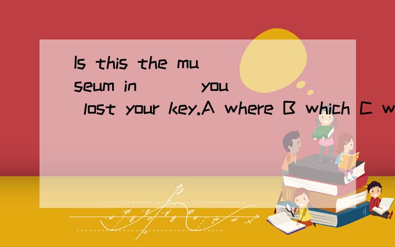 Is this the museum in___ you lost your key.A where B which C when D that 选什么,为什么?这个题最好翻译一下.还有一个相似的题:Is this the museum ___ you lost your key.A where B which C when D that这一个应该选什么呢?为什