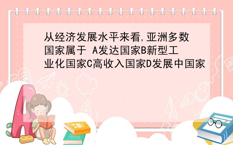 从经济发展水平来看,亚洲多数国家属于 A发达国家B新型工业化国家C高收入国家D发展中国家