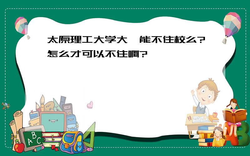 太原理工大学大一能不住校么?怎么才可以不住啊?