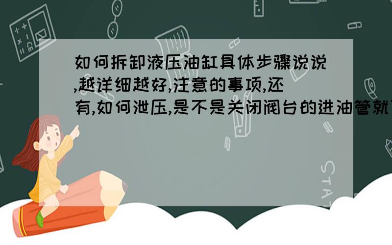 如何拆卸液压油缸具体步骤说说,越详细越好,注意的事项,还有,如何泄压,是不是关闭阀台的进油管就可以了,不需要关闭整个液压系统吧