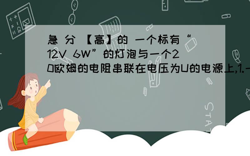 急 分 【高】的 一个标有“12V 6W”的灯泡与一个20欧姆的电阻串联在电压为U的电源上,1.一个标有“12V 6W”的灯泡与一个20欧姆的电阻串联在电压为U的电源上,灯泡恰能正常发光,由此可知电源