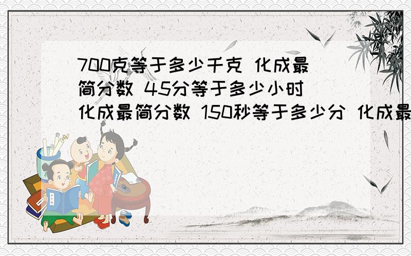 700克等于多少千克 化成最简分数 45分等于多少小时 化成最简分数 150秒等于多少分 化成最简分数