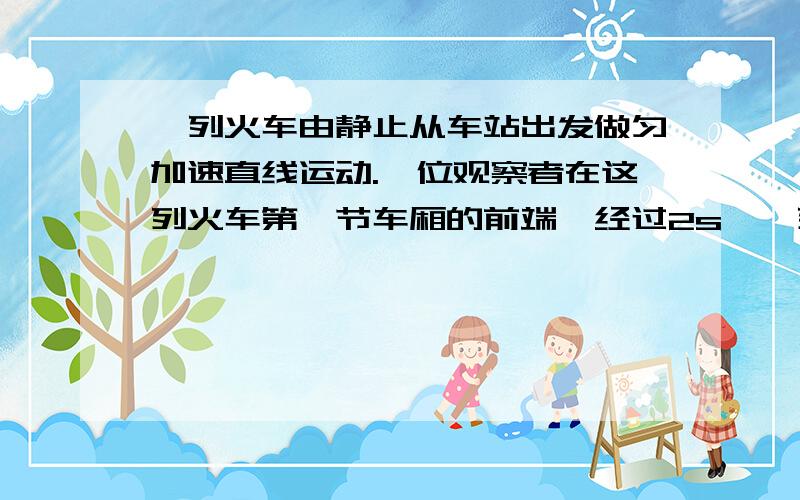 一列火车由静止从车站出发做匀加速直线运动.一位观察者在这列火车第一节车厢的前端,经过2s,一列火车由静止从车站出发作匀加速直线运动.一位观察者站在这列火车第一节车厢的前端,经过