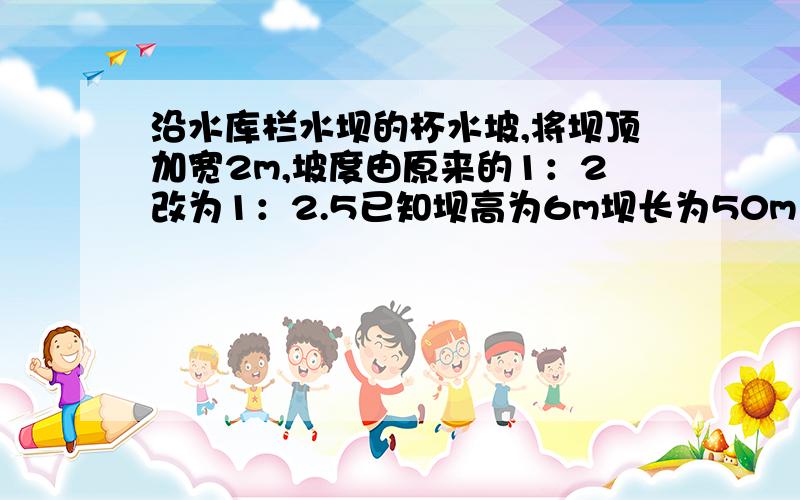 沿水库栏水坝的杯水坡,将坝顶加宽2m,坡度由原来的1：2改为1：2.5已知坝高为6m坝长为50m（1）求坝底加宽几米?（精确到0.1m）（2）坡角发生了什么变化（精确到1