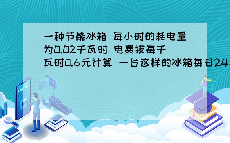 一种节能冰箱 每小时的耗电量为0.02千瓦时 电费按每千瓦时0.6元计算 一台这样的冰箱每日24小时 耗电量是多少千瓦时 一年365天所用的电费是多少 解决了给30分 急