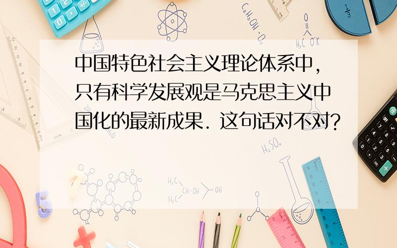 中国特色社会主义理论体系中,只有科学发展观是马克思主义中国化的最新成果. 这句话对不对?