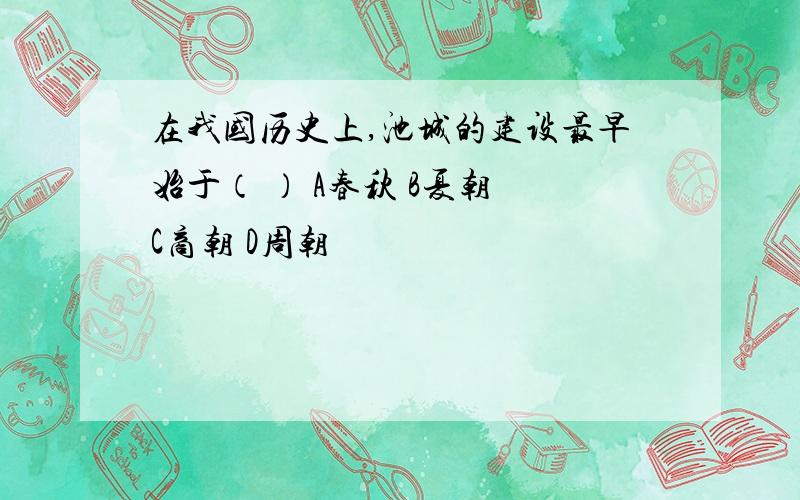 在我国历史上,池城的建设最早始于（ ） A春秋 B夏朝 C商朝 D周朝