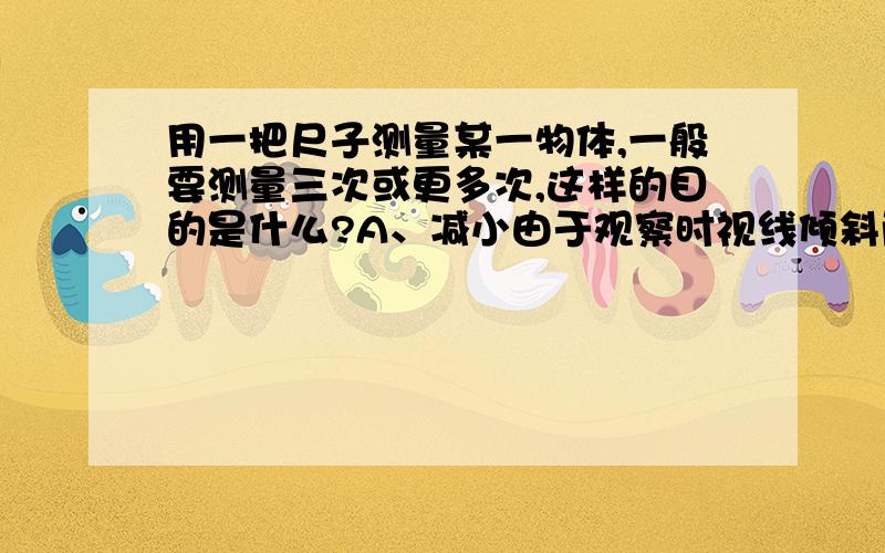 用一把尺子测量某一物体,一般要测量三次或更多次,这样的目的是什么?A、减小由于观察时视线倾斜而产生的误差B、减少由于刻度尺不精密而产生的误差C、减少由于估测而产生的误差D、避免