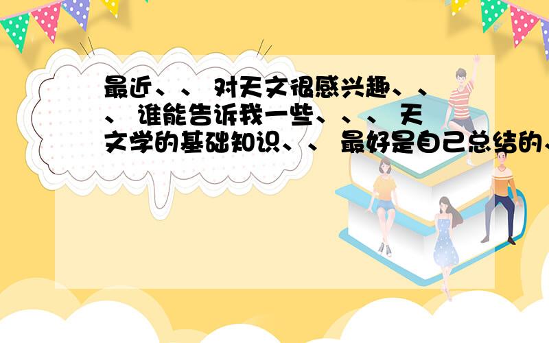 最近、、 对天文很感兴趣、、、 谁能告诉我一些、、、 天文学的基础知识、、 最好是自己总结的、 、、 不要网上随便复制一段、、、、\x0d求高人解答!