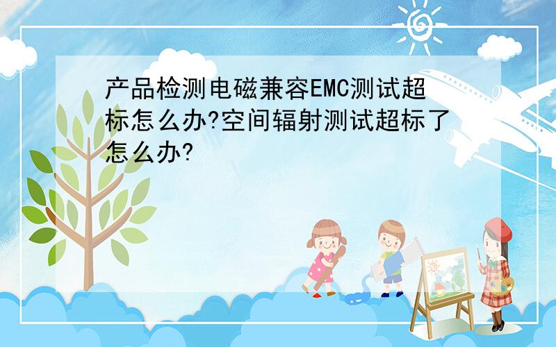 产品检测电磁兼容EMC测试超标怎么办?空间辐射测试超标了怎么办?