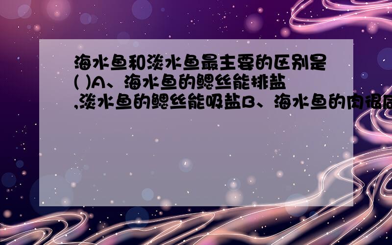 海水鱼和淡水鱼最主要的区别是( )A、海水鱼的鳃丝能排盐,淡水鱼的鳃丝能吸盐B、海水鱼的肉很咸,淡水鱼的肉不咸C、海水鱼个头较大,淡水鱼个头较小D、海水鱼泳速快,淡水鱼泳速慢