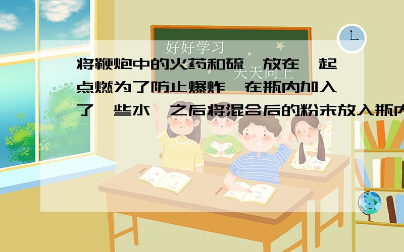 将鞭炮中的火药和硫磺放在一起点燃为了防止爆炸,在瓶内加入了一些水,之后将混合后的粉末放入瓶内并燃烧,发现在水中多了一些黄色的固体（薄膜状,摇晃后会粘在一块,和橡皮擦过后一样