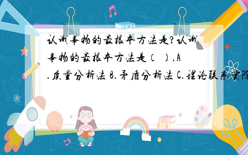 认识事物的最根本方法是?认识事物的最根本方法是（ ）.A.质量分析法 B.矛盾分析法 C.理论联系实际的方法 D.辩证否定的方法