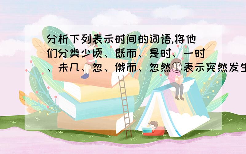 分析下列表示时间的词语,将他们分类少顷、既而、是时、一时、未几、忽、俄而、忽然①表示突然发生＿＿、＿＿同时发生＿＿②表示相继发生＿＿时间内发生＿＿③表示过了很短的时间就