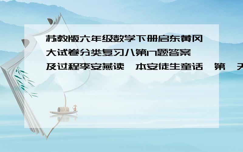 苏教版六年级数学下册启东黄冈大试卷分类复习八第17题答案及过程李安燕读一本安徒生童话,第一天读了全书一半多4页,第二天读了余下的一半多12页,这时还剩下14页没有读.这本安徒生童话