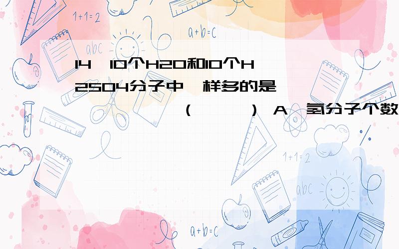 14、10个H2O和10个H2SO4分子中一样多的是             （     ） A、氢分子个数     B、氢原子个数    C、氢元素个数     D、氢气