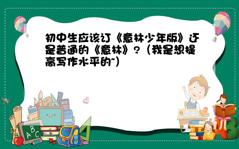 初中生应该订《意林少年版》还是普通的《意林》?（我是想提高写作水平的~）