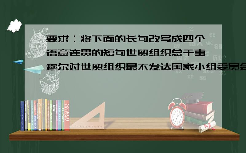 要求：将下面的长句改写成四个语意连贯的短句世贸组织总干事穆尔对世贸组织最不发达国家小组委员会最近通过的在多哈宣言有关条款基础上制定的旨在帮助最不发达国家加快发展对外贸