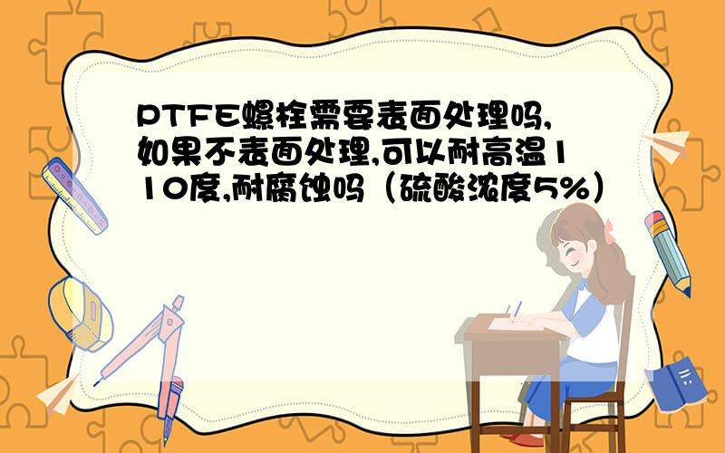 PTFE螺栓需要表面处理吗,如果不表面处理,可以耐高温110度,耐腐蚀吗（硫酸浓度5%）