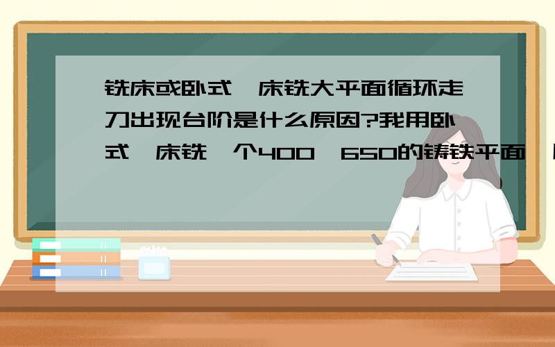 铣床或卧式镗床铣大平面循环走刀出现台阶是什么原因?我用卧式镗床铣一个400*650的铸铁平面,用φ160的面铣刀,莫氏五号锥柄插入主轴,98转,0.24进刀量.利用主轴箱升降和上滑板横向移动循环铣