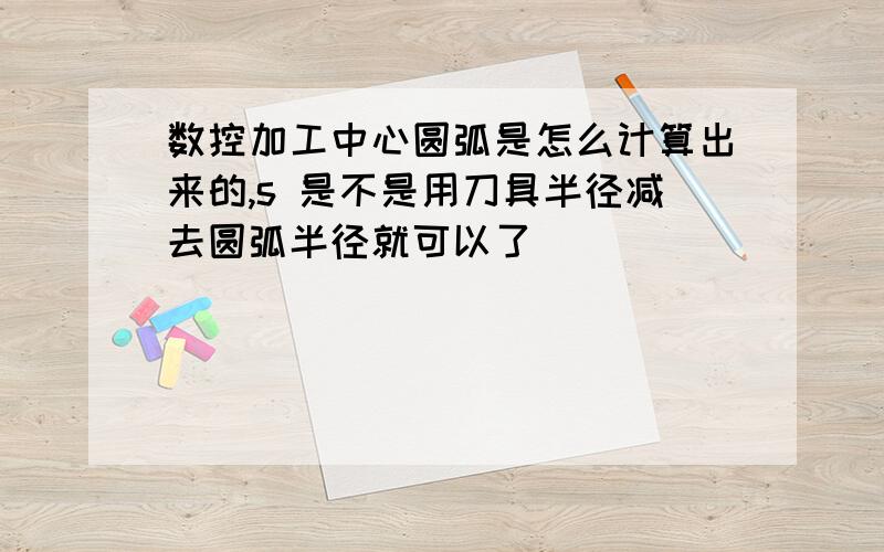 数控加工中心圆弧是怎么计算出来的,s 是不是用刀具半径减去圆弧半径就可以了