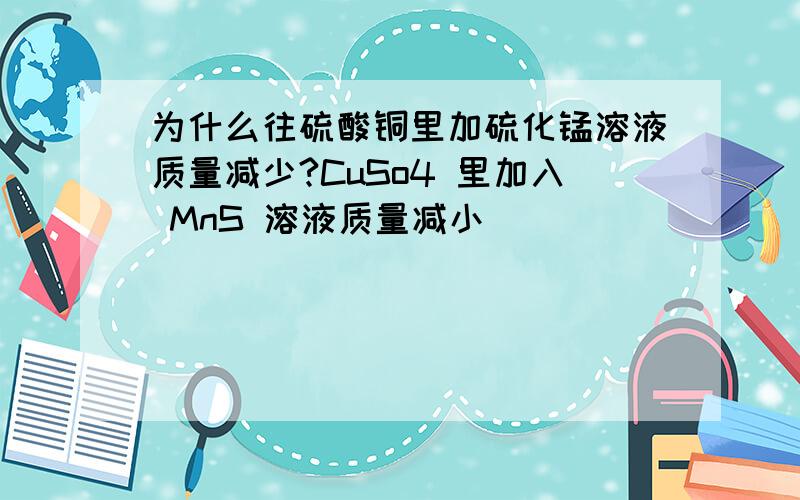 为什么往硫酸铜里加硫化锰溶液质量减少?CuSo4 里加入 MnS 溶液质量减小