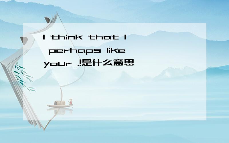 I think that I perhaps like your .!是什么意思