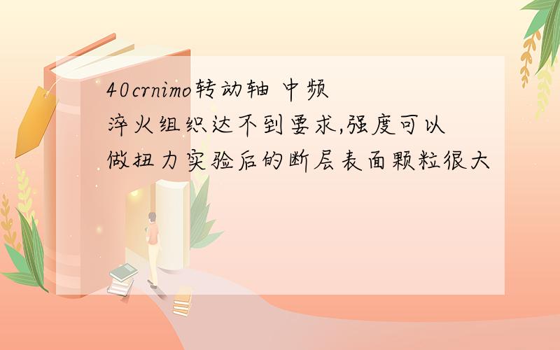 40crnimo转动轴 中频淬火组织达不到要求,强度可以做扭力实验后的断层表面颗粒很大