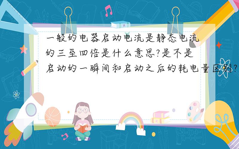 一般的电器启动电流是静态电流的三至四倍是什么意思?是不是启动的一瞬间和启动之后的耗电量区别?