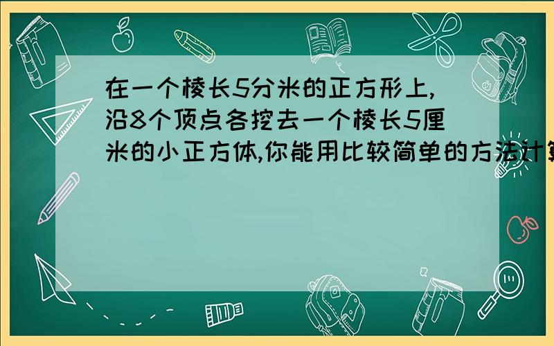 在一个棱长5分米的正方形上,沿8个顶点各挖去一个棱长5厘米的小正方体,你能用比较简单的方法计算表面积吗单位是平方分米,列算式