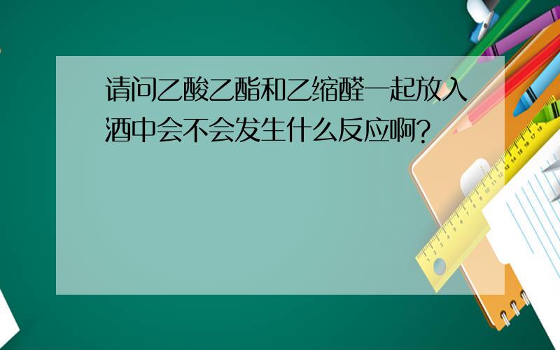 请问乙酸乙酯和乙缩醛一起放入酒中会不会发生什么反应啊?