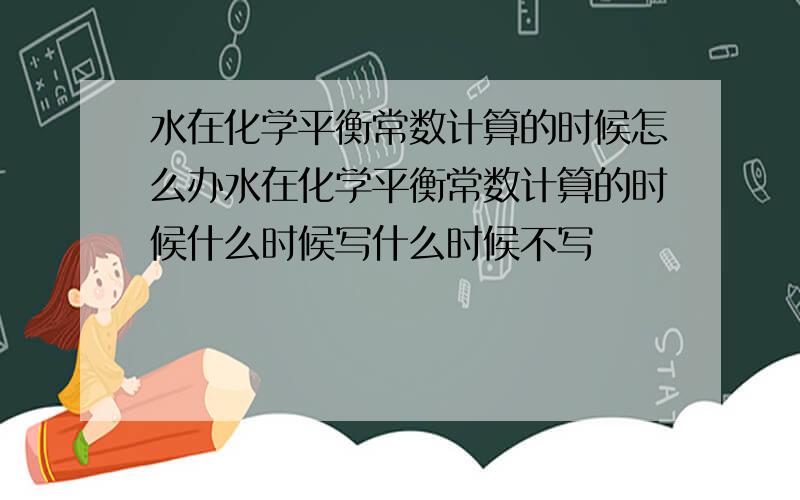 水在化学平衡常数计算的时候怎么办水在化学平衡常数计算的时候什么时候写什么时候不写