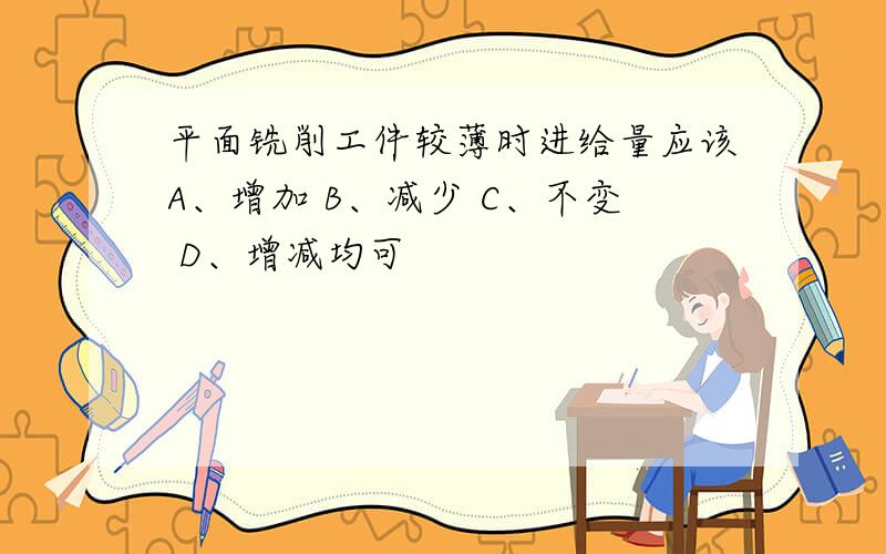 平面铣削工件较薄时进给量应该A、增加 B、减少 C、不变 D、增减均可