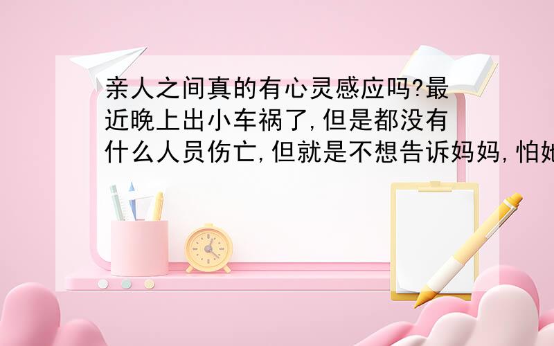 亲人之间真的有心灵感应吗?最近晚上出小车祸了,但是都没有什么人员伤亡,但就是不想告诉妈妈,怕她担心,但是今天她突然就打电话问了,为什么那天晚上就是感觉有什么事情,一晚上睡不好,