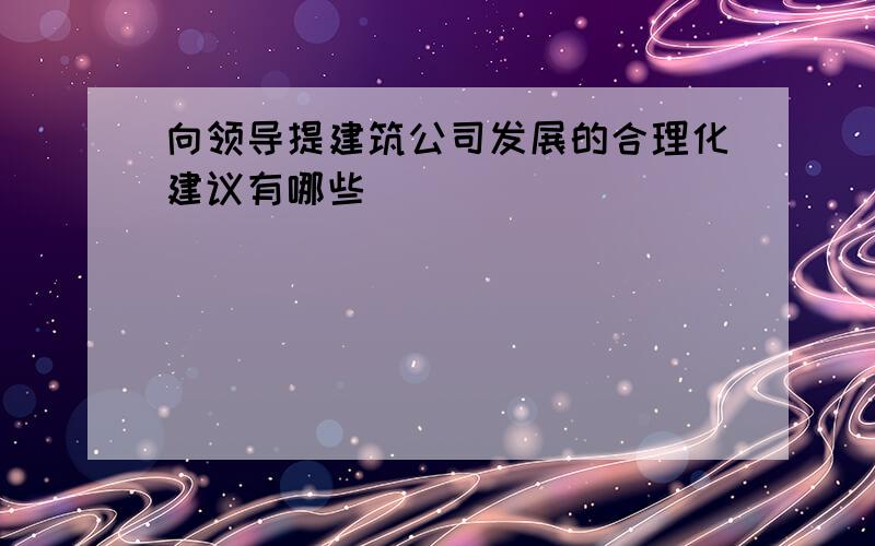 向领导提建筑公司发展的合理化建议有哪些