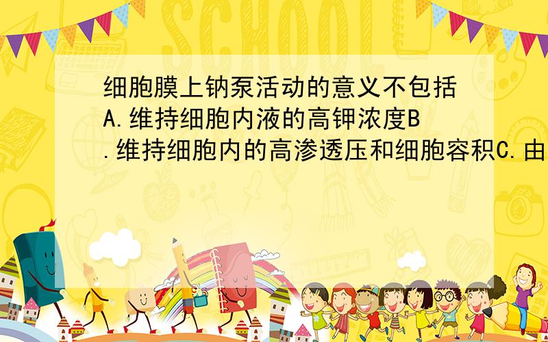 细胞膜上钠泵活动的意义不包括A.维持细胞内液的高钾浓度B.维持细胞内的高渗透压和细胞容积C.由钠泵活动形成的跨膜离子浓度是细胞发生电活动的前提D.建立起势能贮备,供细胞其它耗能过