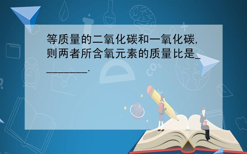 等质量的二氧化碳和一氧化碳,则两者所含氧元素的质量比是________.