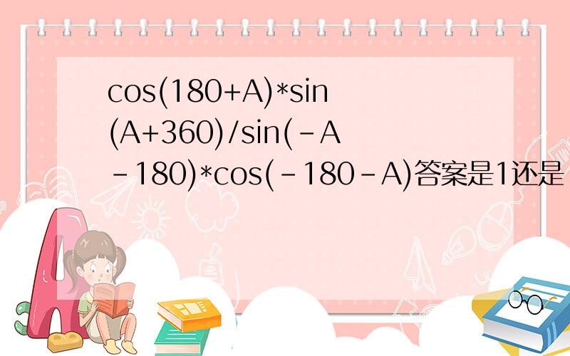 cos(180+A)*sin(A+360)/sin(-A-180)*cos(-180-A)答案是1还是-1