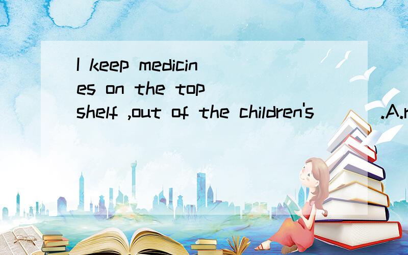 I keep medicines on the top shelf ,out of the children's ___.A.reach B.hand C.hold D.place
