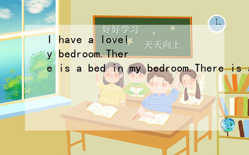 I have a lovely bedroom.There is a bed in my bedroom.There is a desk near my bed.There is a pinkdoll on my bed.I sleep with it every night.There is a big window in my bedroom.The yellow lamp is on my desk .Every evening,I do my homework under the lam