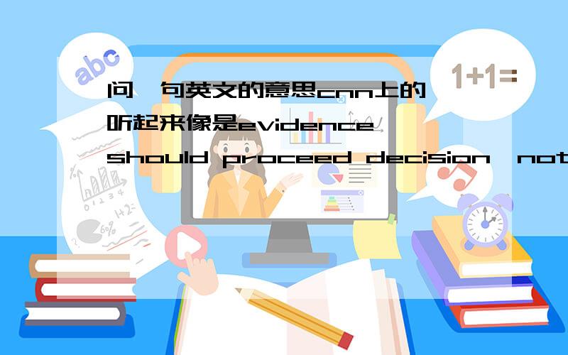 问一句英文的意思cnn上的,听起来像是evidence should proceed decision,not decision proceed evidence.