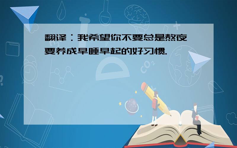 翻译：我希望你不要总是熬夜,要养成早睡早起的好习惯.