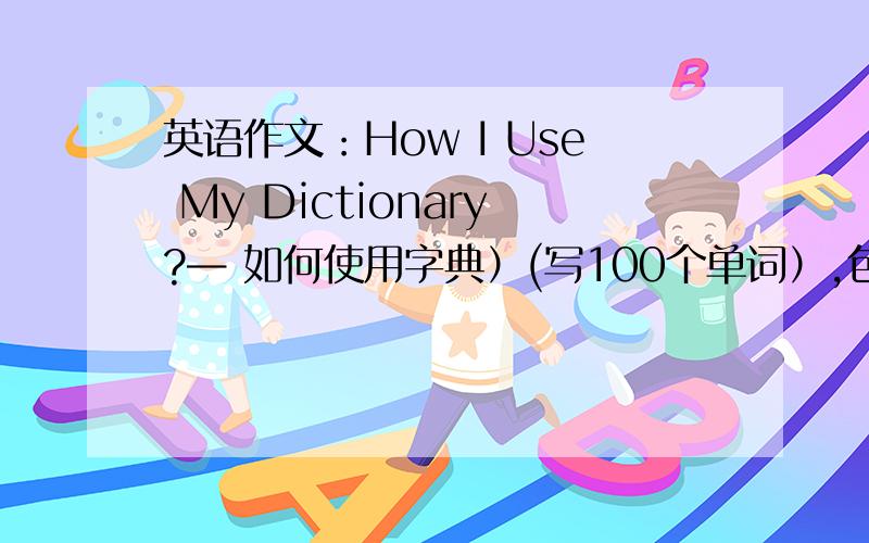英语作文：How I Use My Dictionary?— 如何使用字典）(写100个单词）,包含以下三个内容：1）词典对学习英语很重要、2）我如何利用词典学习英语、3）利用词典学习英语的效果写得越多篇越好.每
