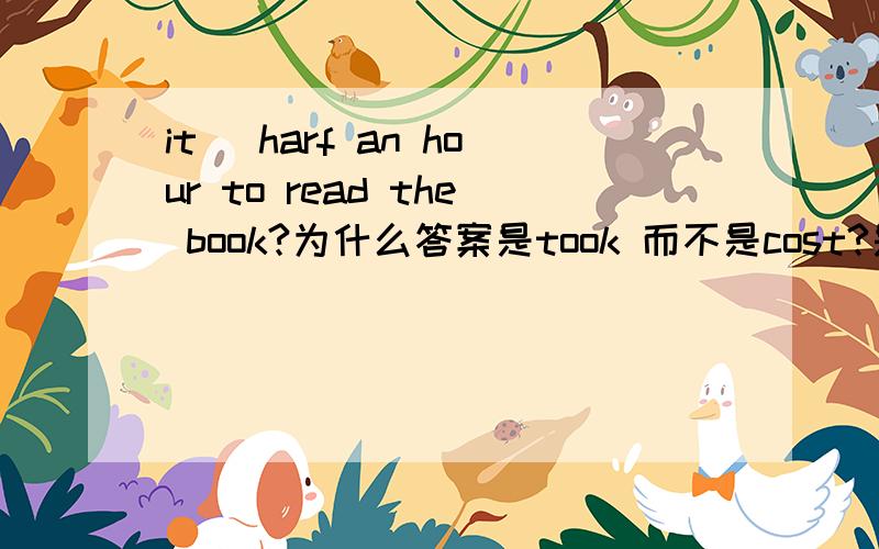 it _harf an hour to read the book?为什么答案是took 而不是cost?是half,不好意思 .它们都可以表示花费时间和金钱，为什么这里只能用took？