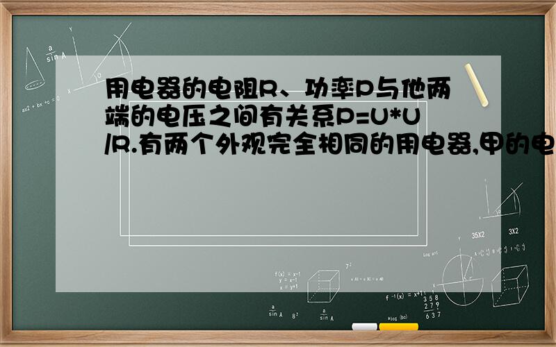 用电器的电阻R、功率P与他两端的电压之间有关系P=U*U/R.有两个外观完全相同的用电器,甲的电阻为18.4欧,乙的电阻为20.8欧.现测得某电器的功率为1500瓦,两端电压在150伏至170伏之间?应用甲乙那